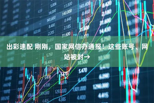 出彩速配 刚刚，国家网信办通报！这些账号、网站被封→