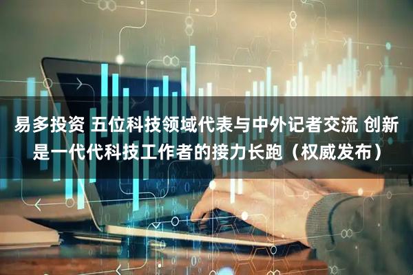 易多投资 五位科技领域代表与中外记者交流 创新是一代代科技工作者的接力长跑（权威发布）