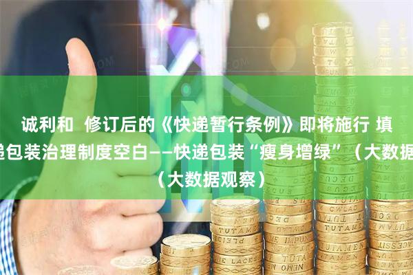 诚利和  修订后的《快递暂行条例》即将施行 填补快递包装治理制度空白——快递包装“瘦身增绿”（大数据观察）