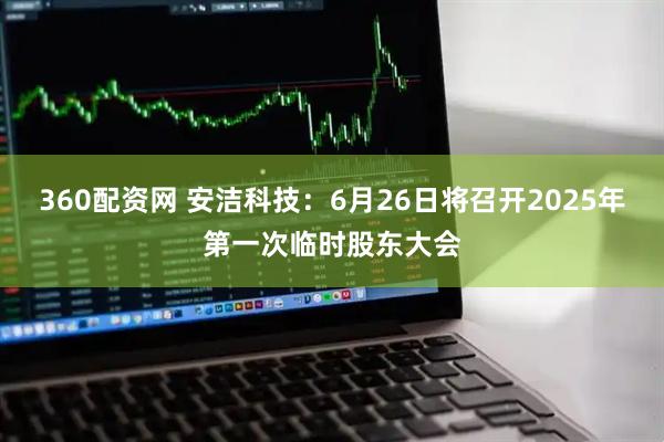 360配资网 安洁科技：6月26日将召开2025年第一次临时股东大会