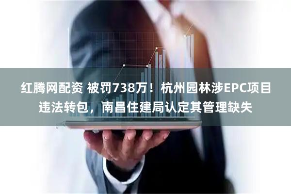 红腾网配资 被罚738万！杭州园林涉EPC项目违法转包，南昌住建局认定其管理缺失