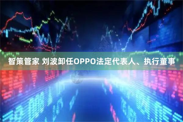 智策管家 刘波卸任OPPO法定代表人、执行董事