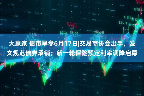 大赢家 债市早参6月17日|交易商协会出手，发文规范债券承销；新一轮保险预定利率调降启幕