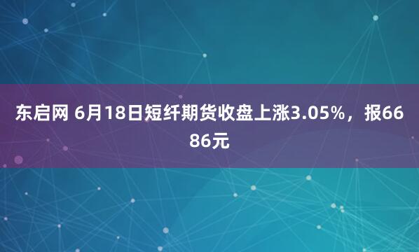 东启网 6月18日短纤期货收盘上涨3.05%，报6686元