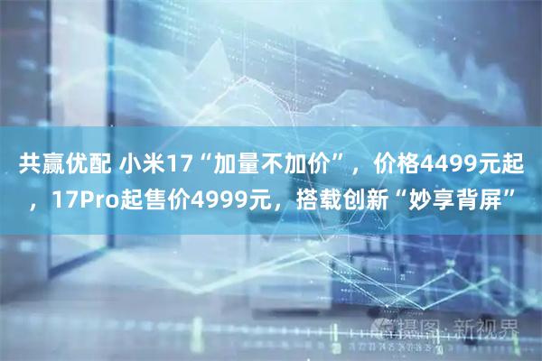 共赢优配 小米17“加量不加价”，价格4499元起，17Pro起售价4999元，搭载创新“妙享背屏”