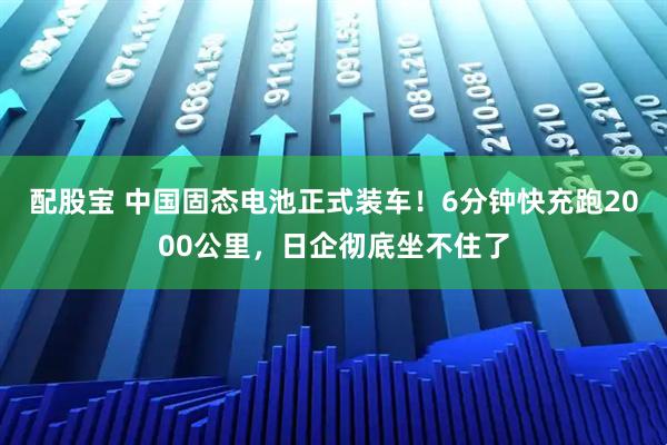 配股宝 中国固态电池正式装车！6分钟快充跑2000公里，日企彻底坐不住了