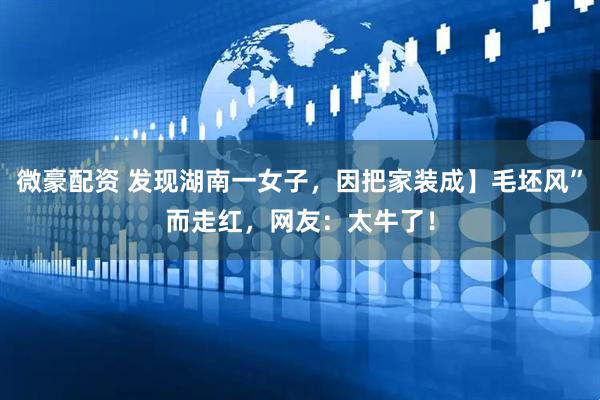微豪配资 发现湖南一女子，因把家装成】毛坯风”而走红，网友：太牛了！