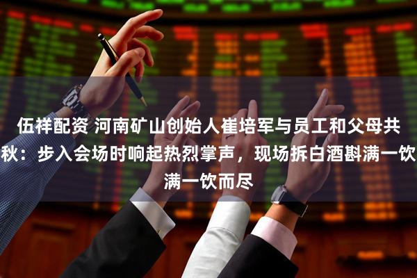 伍祥配资 河南矿山创始人崔培军与员工和父母共庆中秋：步入会场时响起热烈掌声，现场拆白酒斟满一饮而尽