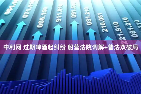 中利网 过期啤酒起纠纷 船营法院调解+普法双破局