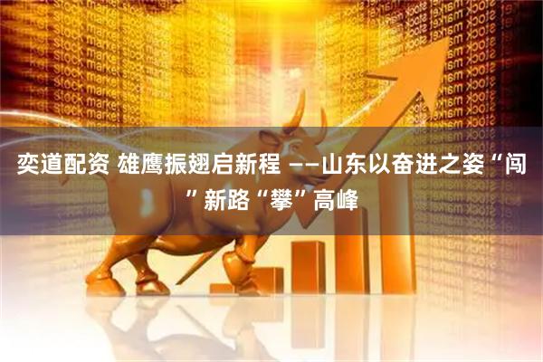 奕道配资 雄鹰振翅启新程 ——山东以奋进之姿“闯”新路“攀”高峰