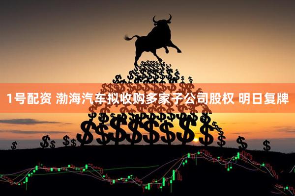 1号配资 渤海汽车拟收购多家子公司股权 明日复牌