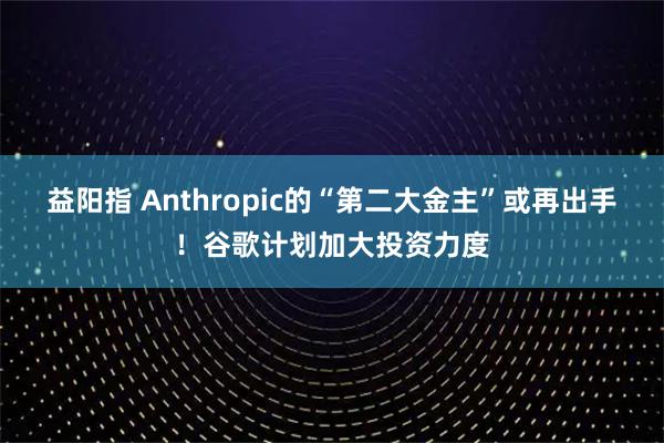 益阳指 Anthropic的“第二大金主”或再出手！谷歌计划加大投资力度