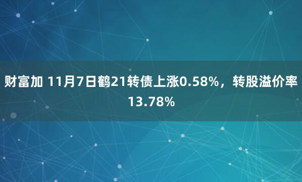 财富加 11月7日鹤21转债上涨0.58%，转股溢价率13.78%