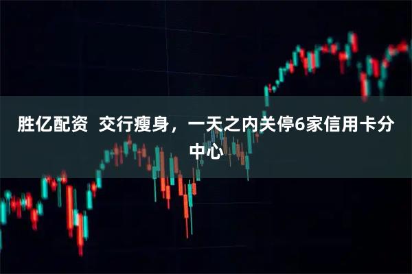 胜亿配资  交行瘦身，一天之内关停6家信用卡分中心