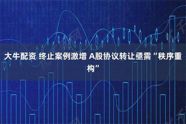 大牛配资 终止案例激增 A股协议转让亟需“秩序重构”
