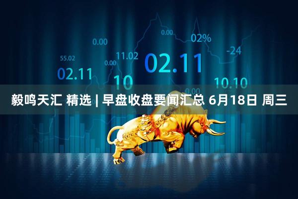 毅鸣天汇 精选 | 早盘收盘要闻汇总 6月18日 周三