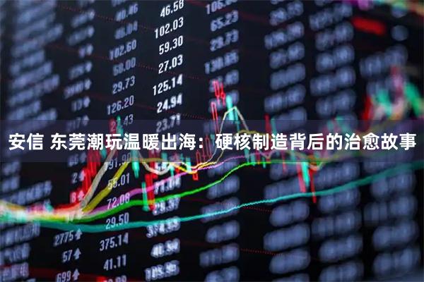 安信 东莞潮玩温暖出海：硬核制造背后的治愈故事