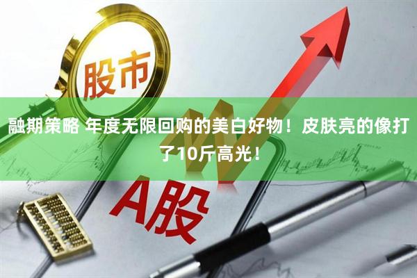 融期策略 年度无限回购的美白好物！皮肤亮的像打了10斤高光！