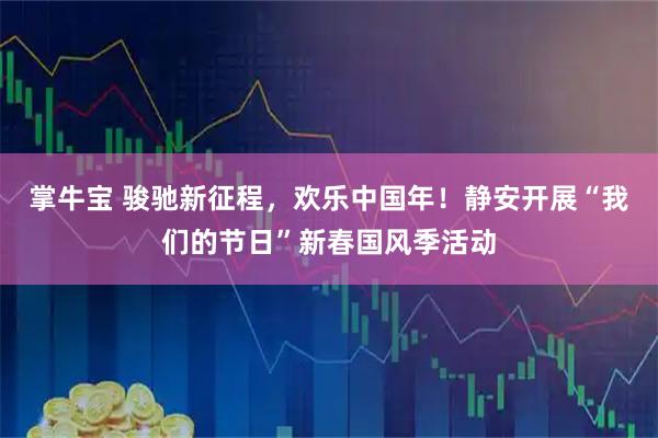 掌牛宝 骏驰新征程，欢乐中国年！静安开展“我们的节日”新春国风季活动
