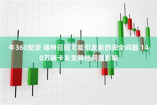 牛360配资 福特召回可能引发新的安全问题 140万辆卡车受降档问题影响
