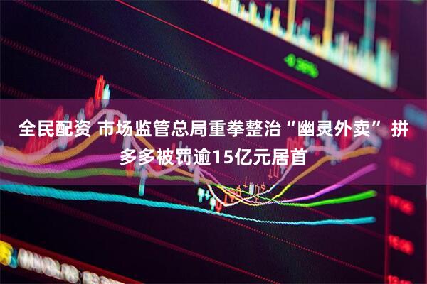 全民配资 市场监管总局重拳整治“幽灵外卖” 拼多多被罚逾15亿元居首