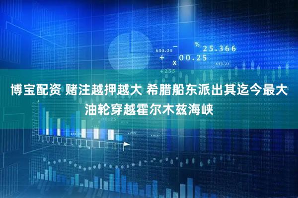 博宝配资 赌注越押越大 希腊船东派出其迄今最大油轮穿越霍尔木兹海峡