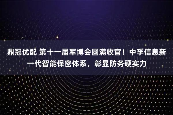 鼎冠优配 第十一届军博会圆满收官！中孚信息新一代智能保密体系，彰显防务硬实力
