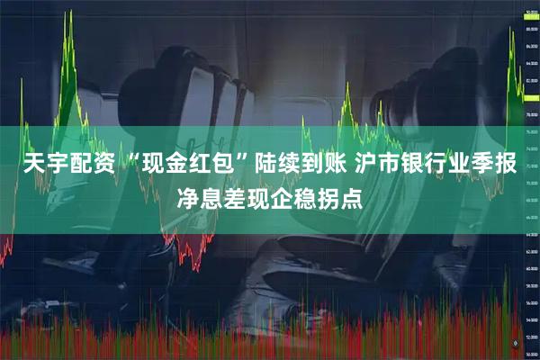 天宇配资 “现金红包”陆续到账 沪市银行业季报净息差现企稳拐点