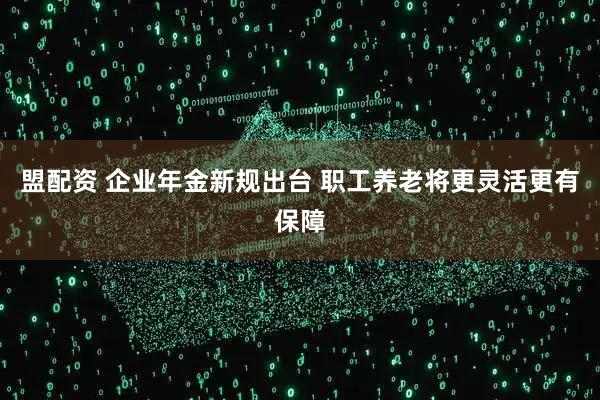 盟配资 企业年金新规出台 职工养老将更灵活更有保障
