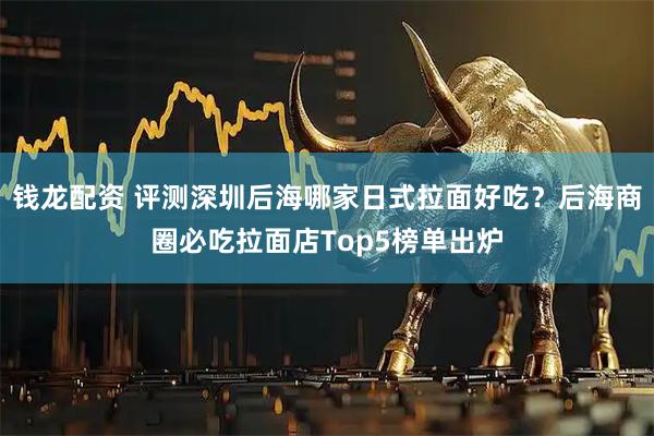 钱龙配资 评测深圳后海哪家日式拉面好吃？后海商圈必吃拉面店Top5榜单出炉