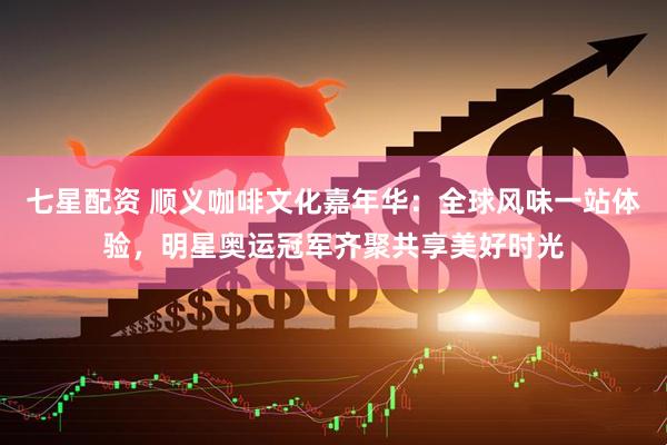 七星配资 顺义咖啡文化嘉年华：全球风味一站体验，明星奥运冠军齐聚共享美好时光